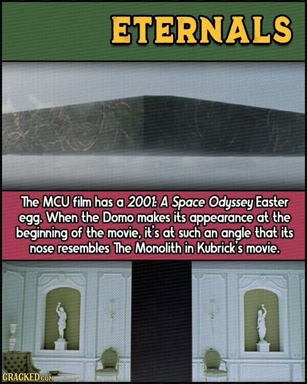 ETERNALS The MCU film has a 2001: A Space Odyssey Easter egg. When the Domo makes its appearance at the beginning of the movie, it's at such an angle that its nose resembles The Monolith in Kubrick S movie. CRACKED.COM
