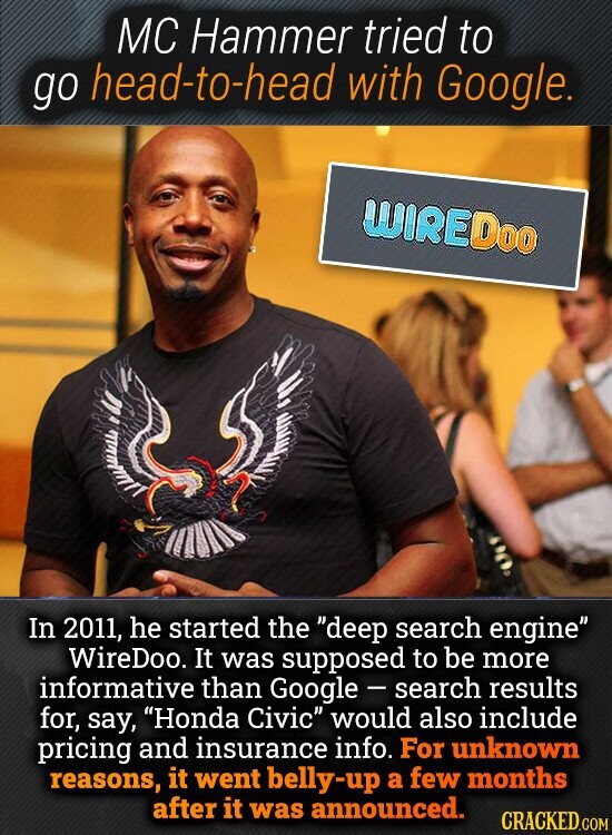 MC Hammer tried to go head-to-head with Google. WIREDoo In 2011, he started the deep search engine WireDoo. It was supposed to be more informative than Google - search results for, say, Honda Civic would also include pricing and insurance info. For unknown reasons, it went belly-up a few months after it was announced. CRACKED.COM