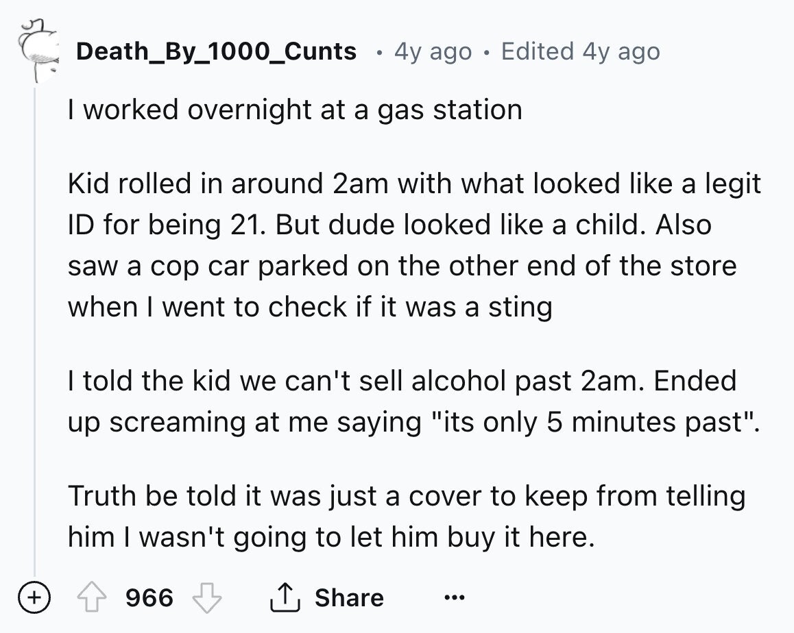 Death_By_1000_Cunts 0 4y ago DE Edited 4y ago I worked overnight at a gas station Kid rolled in around 2am with what looked like a legit ID for being 21. But dude looked like a child. Also saw a cop car parked on the other end of the store when I went to check if it was a sting I told the kid we can't sell alcohol past 2am. Ended up screaming at me saying its only 5 minutes past. Truth be told it was just a cover to keep from telling him I wasn't going to let him buy 