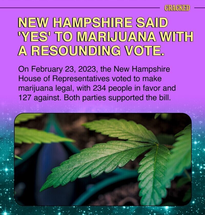CRACKED NEW HAMPSHIRE SAID 'YES' TO MARIJUANA WITH A RESOUNDING VOTE. On February 23, 2023, the New Hampshire House of Representatives voted to make marijuana legal, with 234 people in favor and 127 against. Both parties supported the bill.
