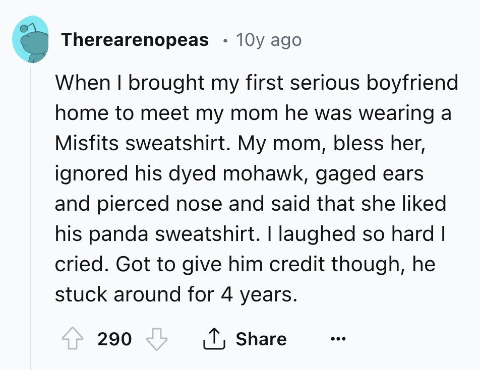 Therearenopeas 10y ago When I brought my first serious boyfriend home to meet my mom he was wearing a Misfits sweatshirt. My mom, bless her, ignored his dyed mohawk, gaged ears and pierced nose and said that she liked his panda sweatshirt. I laughed so hard I cried. Got to give him credit though, he stuck around for 4 years. 290 Share ...
