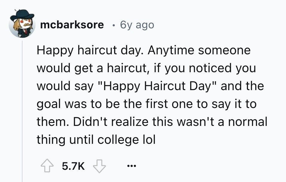 mcbarksore 6y ago Happy haircut day. Anytime someone would get a haircut, if you noticed you would say Happy Haircut Day and the goal was to be the first one to say it to them. Didn't realize this wasn't a normal thing until college lol 5.7K ... 