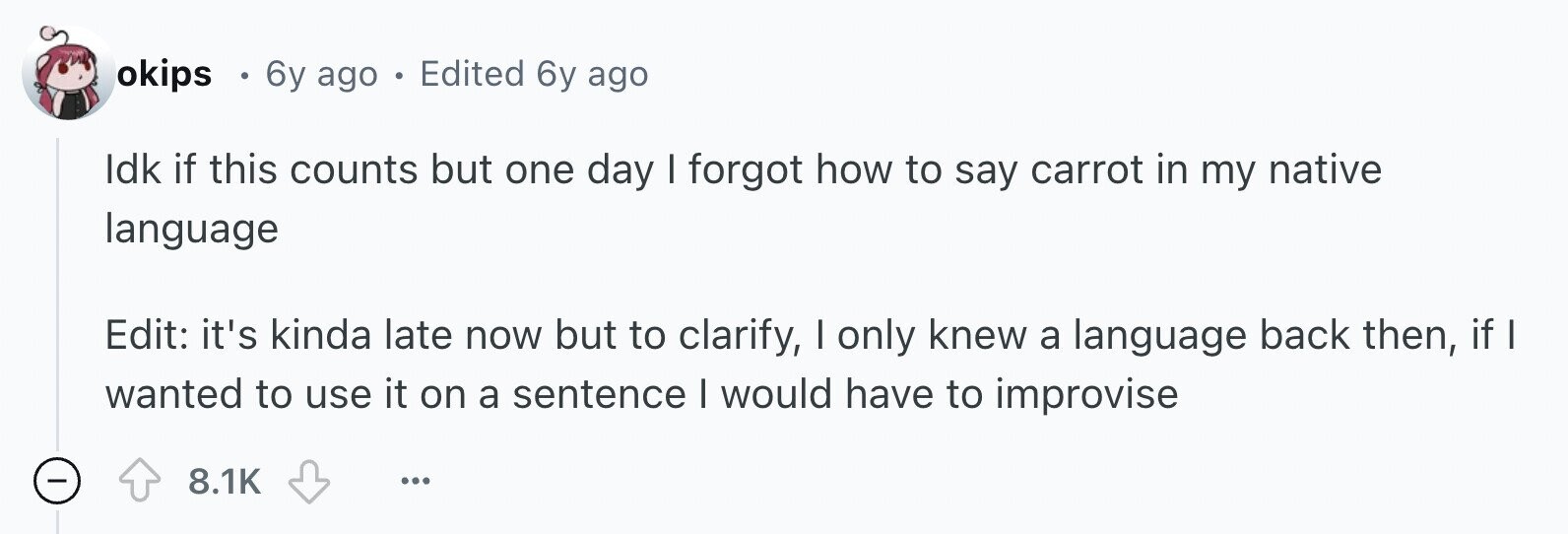 okips . 6y ago . Edited 6y ago Idk if this counts but one day I forgot how to say carrot in my native language Edit: it's kinda late now but to clarify, I only knew a language back then, if wanted to use it on a sentence I would have to improvise - 8.1K ...