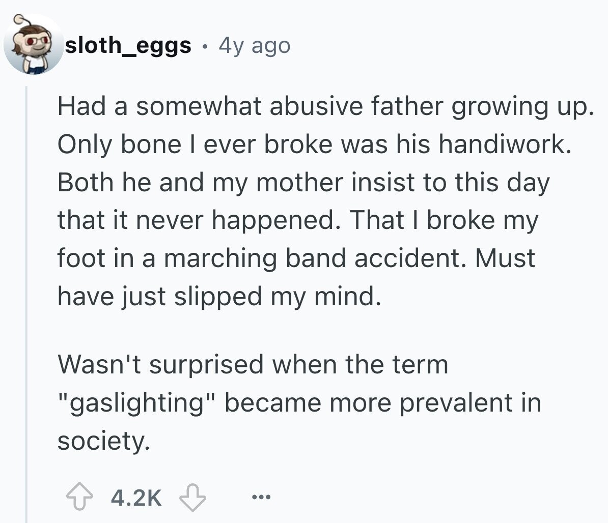 sloth_eggs 4y ago Had a somewhat abusive father growing up. Only bone I ever broke was his handiwork. Both he and my mother insist to this day that it never happened. That I broke my foot in a marching band accident. Must have just slipped my mind. Wasn't surprised when the term gaslighting became more prevalent in society. 4.2K ...