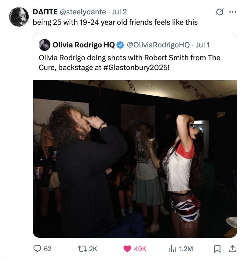G ... DANTE @steelydante Jul 2 being 25 with 19-24 year old friends feels like this Olivia Rodrigo HQ @OliviaRodrigoHQ·_ Jul 1 Olivia Rodrigo doing shots with Robert Smith from The Cure, backstage at #Glastonbury2025! 62 2K 49K 1.2M