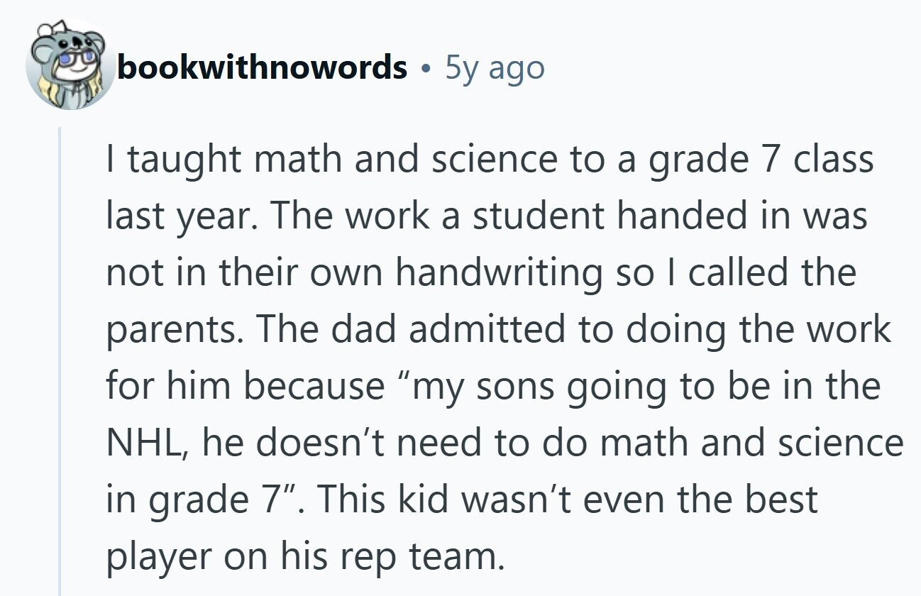 bookwithnowords 5y ago I taught math and science to a grade 7 class last year. The work a student handed in was not in their own handwriting so I called the parents. The dad admitted to doing the work for him because my sons going to be in the NHL, he doesn't need to do math and science in grade 7. This kid wasn't even the best player on his rep team. 