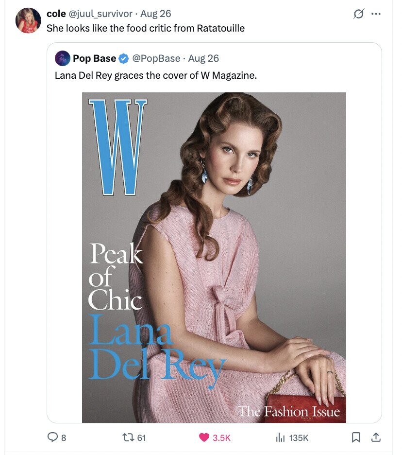 cole @juul_survivor Aug 26 O ... She looks like the food critic from Ratatouille Pop Base @PopBase Aug 26 Lana Del Rey graces the cover of W Magazine. W Peak of Chic Lana Del Rey The Fashion Issue 8 61 3.5K 135K 