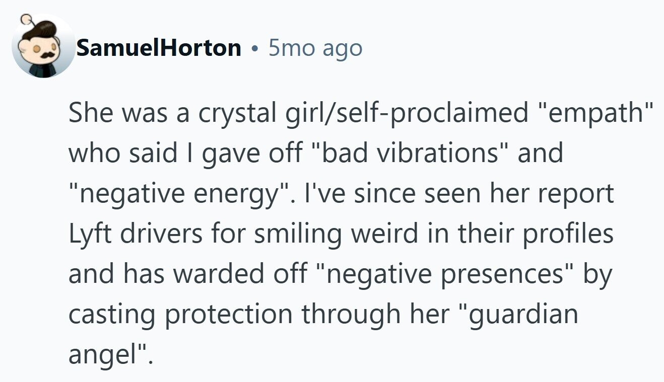 SamuelHorton 5mo ago She was a crystal girl/self-proclaimed empath who said I gave off bad vibrations and negative energy. I've since seen her report Lyft drivers for smiling weird in their profiles and has warded off negative presences by casting protection through her guardian angel. 