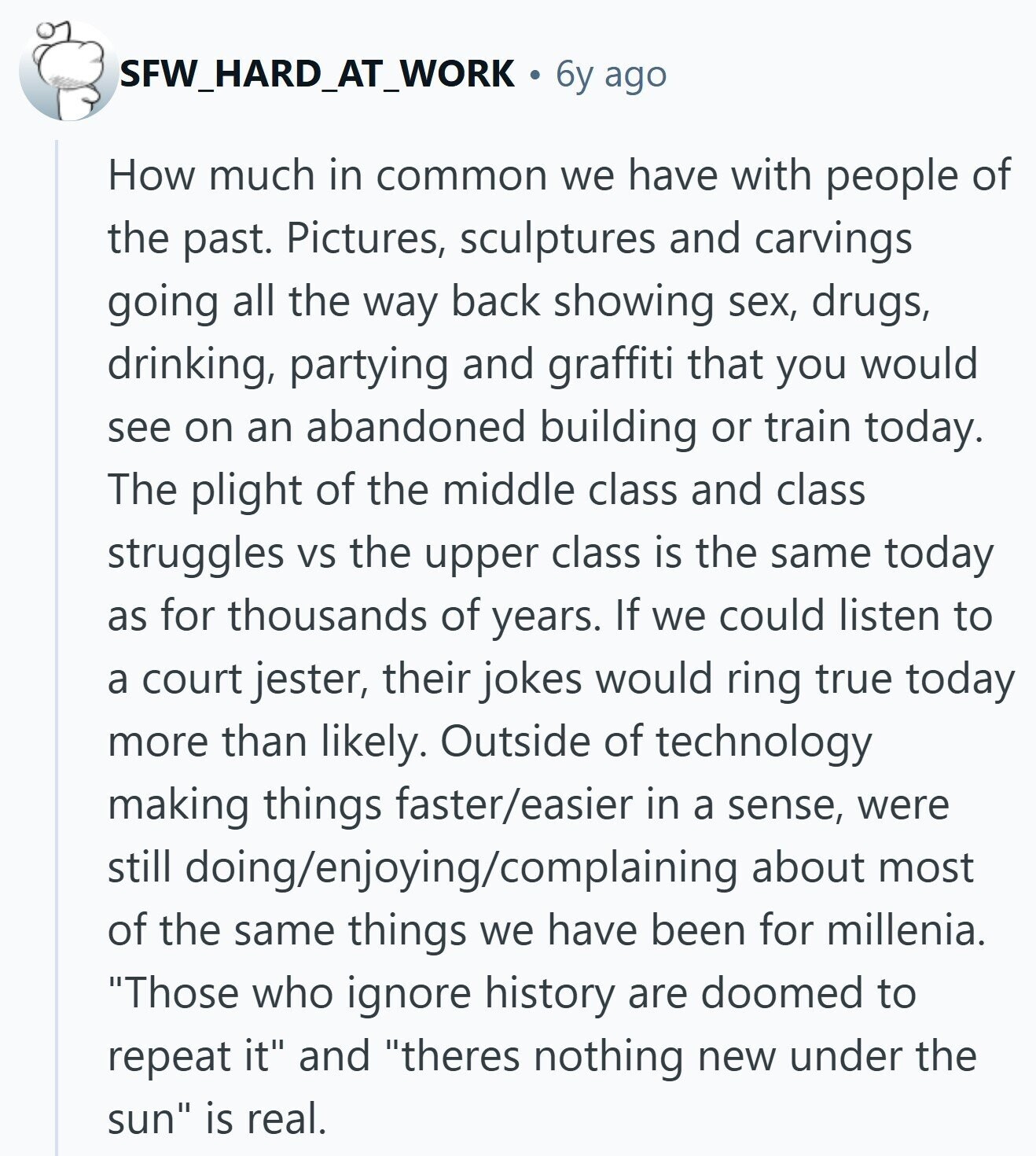 SFW_HARD_AT_WORK 6y ago How much in common we have with people of the past. Pictures, sculptures and carvings going all the way back showing sex, drugs, drinking, partying and graffiti that you would see on an abandoned building or train today. The plight of the middle class and class struggles VS the upper class is the same today as for thousands of years. If we could listen to a court jester, their jokes would ring true today more than likely. Outside of technology making things faster/easier in a sense, were still doing/enjoying/complaining about most of the same things we have 