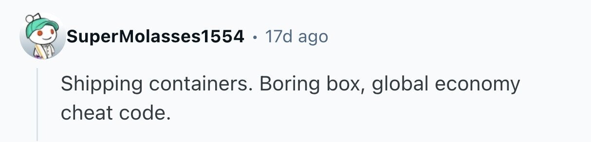 SuperMolasses1554 . 17d ago Shipping containers. Boring box, global economy cheat code.
