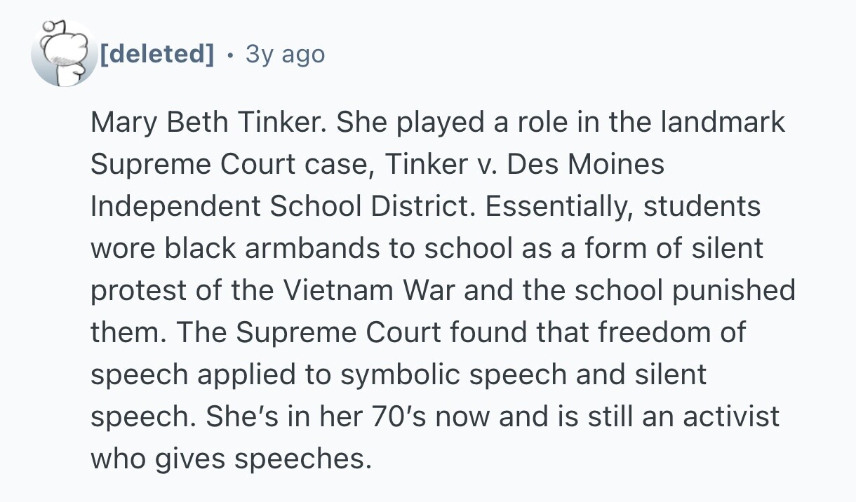 . 3y ago Mary Beth Tinker. She played a role in the landmark Supreme Court case, Tinker V. Des Moines Independent School District. Essentially, students wore black armbands to school as a form of silent protest of the Vietnam War and the school punished them. The Supreme Court found that freedom of speech applied to symbolic speech and silent speech. She's in her 70's now and is still an activist who gives speeches.