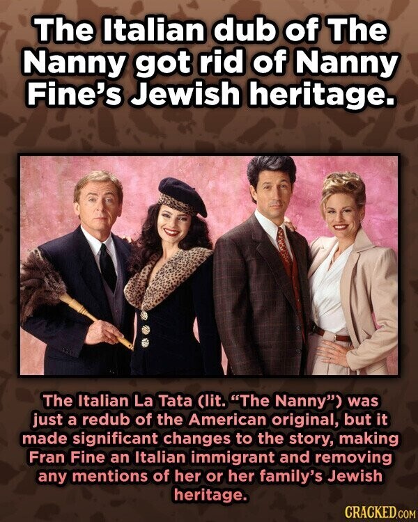 The Italian dub of The Nanny got rid of Nanny Fine's Jewish heritage. The Italian La Tata (lit. The Nanny) was just a redub of the American original, but it made significant changes to the story, making Fran Fine an Italian immigrant and removing any mentions of her or her family's Jewish heritage. CRACKED.COM