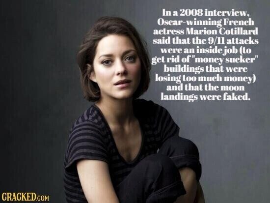In a 2008 interview, Oscar-winning French actress Marion Cotillard said that the 9/11 attacks were an inside job (to get rid ofmoney sucker buildings that were losing too much money) and that the moon landings were faked. CRACKED.COM