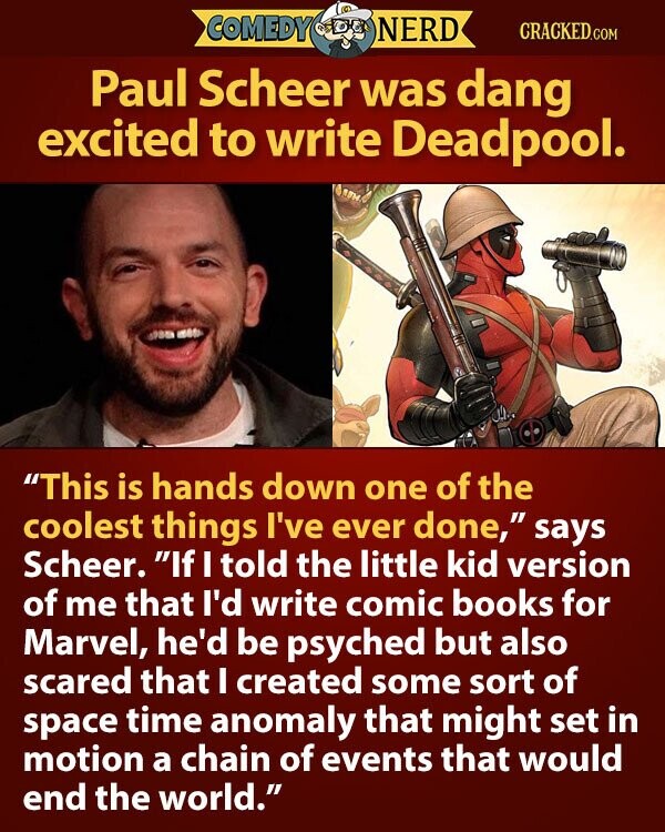 COMEDY NERD CRACKED.COM Paul Scheer was dang excited to write Deadpool. This is hands down one of the coolest things I've ever done, says Scheer. If I told the little kid version of me that I'd write comic books for Marvel, he'd be psyched but also scared that I created some sort of space time anomaly that might set in motion a chain of events that would end the world.