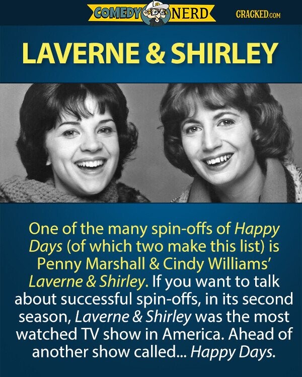 COMEDY NERD CRACKED.COM LAVERNE & SHIRLEY One of the many spin-offs of Happy Days (of which two make this list) is Penny Marshall & Cindy Williams' Laverne & Shirley. If you want to talk about successful spin-offs, in its second season, Laverne & Shirley was the most watched TV show in America. Ahead of another show called... Happy Days.