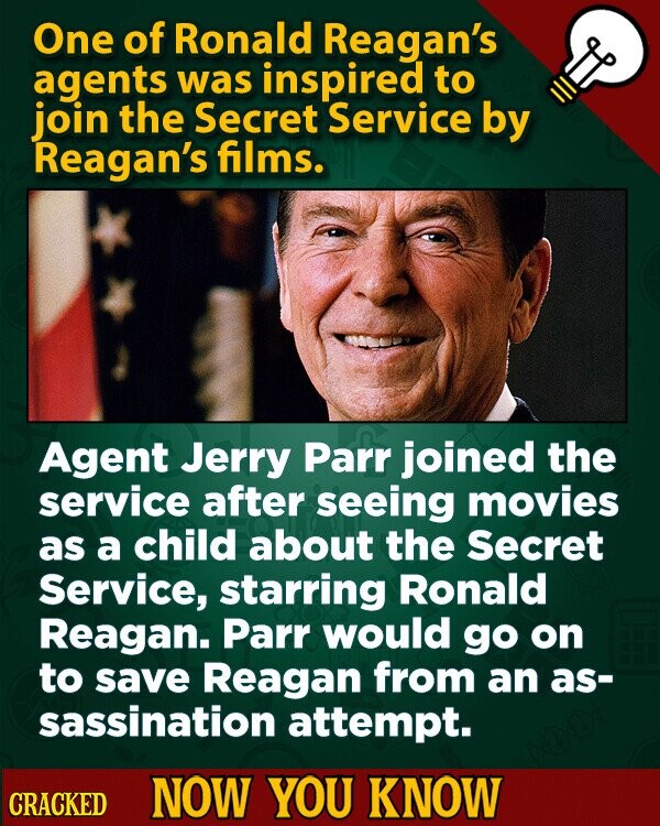 One of Ronald Reagan's agents was inspired to join the Secret Service by Reagan's films. Agent Jerry Parr joined the service after seeing movies as a child about the Secret Service, starring Ronald Reagan. Parr would go on to save Reagan from an as- sassination attempt. CRACKED NOW YOU KNOW