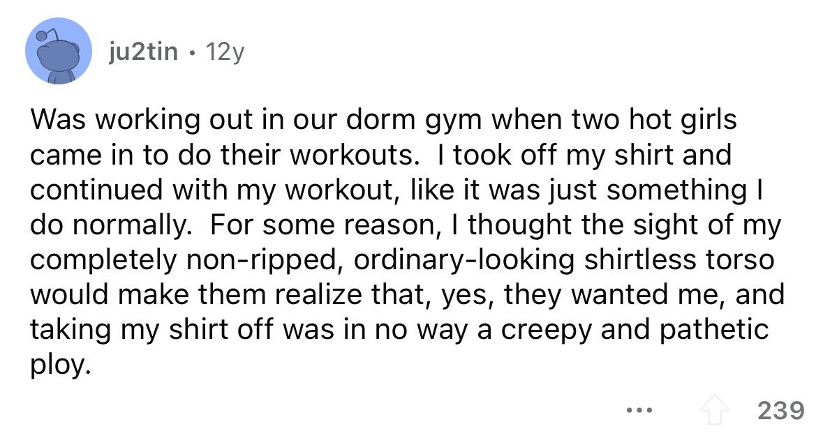 ju2tin . 12y Was working out in our dorm gym when two hot girls came in to do their workouts. I took off my shirt and continued with my workout, like it was just something I do normally. For some reason, I thought the sight of my completely non-ripped, ordinary-looking shirtless torso would make them realize that, yes, they wanted me, and taking my shirt off was in no way a creepy and pathetic ploy. ... 239