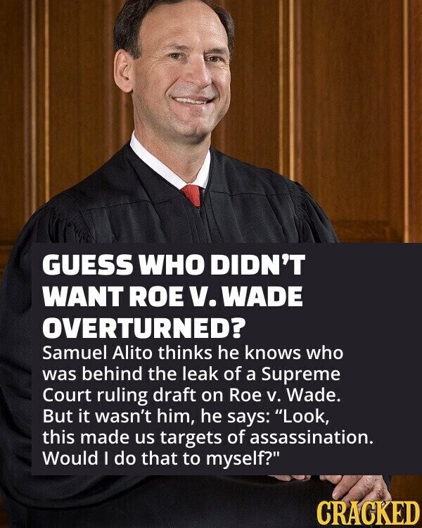 GUESS WHO DIDN'T WANT ROE v. WADE OVERTURNED? Samuel Alito thinks he knows who was behind the leak of a Supreme Court ruling draft on Roe v. Wade. But it wasn't him, he says: Look, this made us targets of assassination. Would I do that to myself? CRACKED