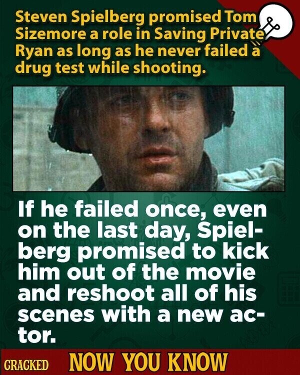 Steven Spielberg promised Tom Sizemore a role in Saving Private Ryan as long as he never failed a drug test while shooting. If he failed once, even on the last day, Spiel- berg promised to kick him out of the movie and reshoot all of his scenes with a new ac- tor. CRACKED NOW YOU KNOW