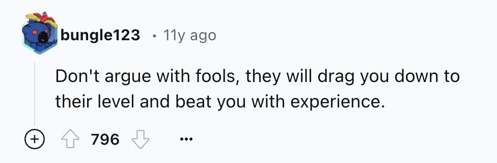 bungle123 E 11y ago Don't argue with fools, they will drag you down to their level and beat you with experience. + 796 ...