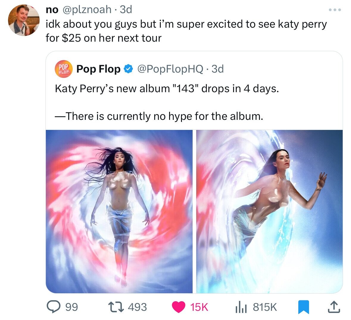 no @plznoah 3d ... idk about you guys but i'm super excited to see katy perry for $25 on her next tour POP FLOP Pop Flop @PopFlopHQ.3d Katy Perry's new album 143 drops in 4 days. -There is currently no hype for the album. 99 493 15K 815K