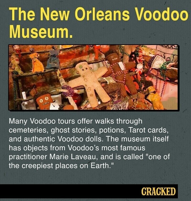 The New Orleans Voodoo Museum. Many Voodoo tours offer walks through cemeteries, ghost stories, potions, Tarot cards, and authentic Voodoo dolls. The museum itself has objects from Voodoo's most famous practitioner Marie Laveau, and is called one of the creepiest places on Earth. CRACKED