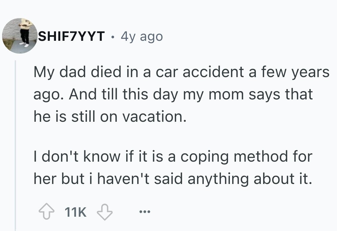 SHIF7YYT . 4y ago My dad died in a car accident a few years ago. And till this day my mom says that he is still on vacation. I don't know if it is a coping method for her but i haven't said anything about it. 11K ...