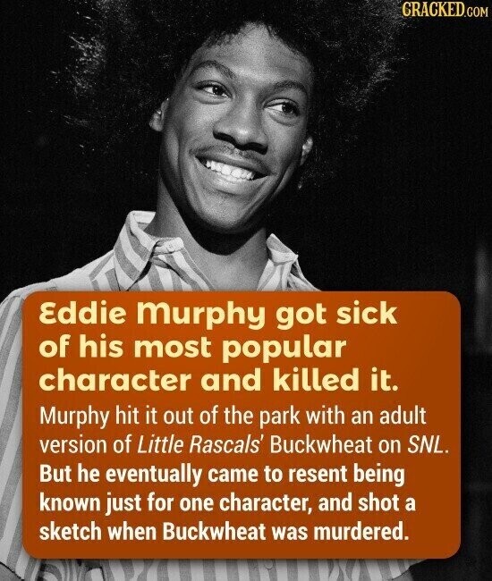 CRACKED.COM Eddie murphy got sick of his most popular character and killed it. Murphy hit it out of the park with an adult version of Little Rascals' Buckwheat on SNL. But he eventually came to resent being known just for one character, and shot a sketch when Buckwheat was murdered.