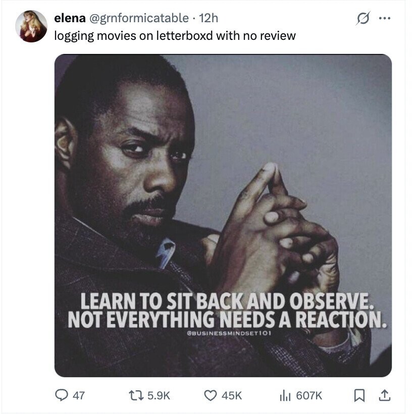 elena @gmformicatable - 12h s ... logging movies on letterboxd with no review LEARN TO SIT BACK AND OBSERVE. NOT EVERYTHING NEEDS A REACTION. @BUSINESSMINDSET101 47 5.9K 45K 607K