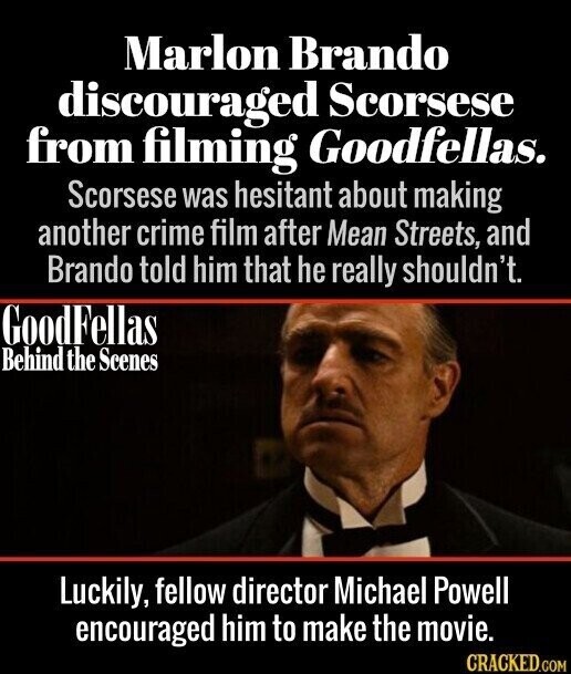 Marlon Brando discouraged Scorsese from filming Goodfellas. Scorsese was hesitant about making another crime film after Mean Streets, and Brando told him that he really shouldn't. GoodF ellas Behind the Scenes Luckily, fellow director Michael Powell encouraged him to make the movie. CRACKED.COM