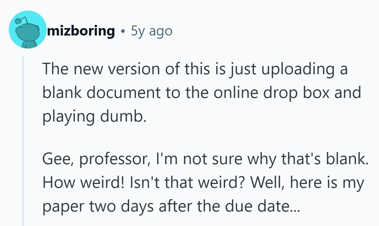 mizboring a 5y ago The new version of this is just uploading a blank document to the online drop box and playing dumb. Gee, professor, I'm not sure why that's blank. How weird! Isn't that weird? Well, here is my paper two days after the due date... 