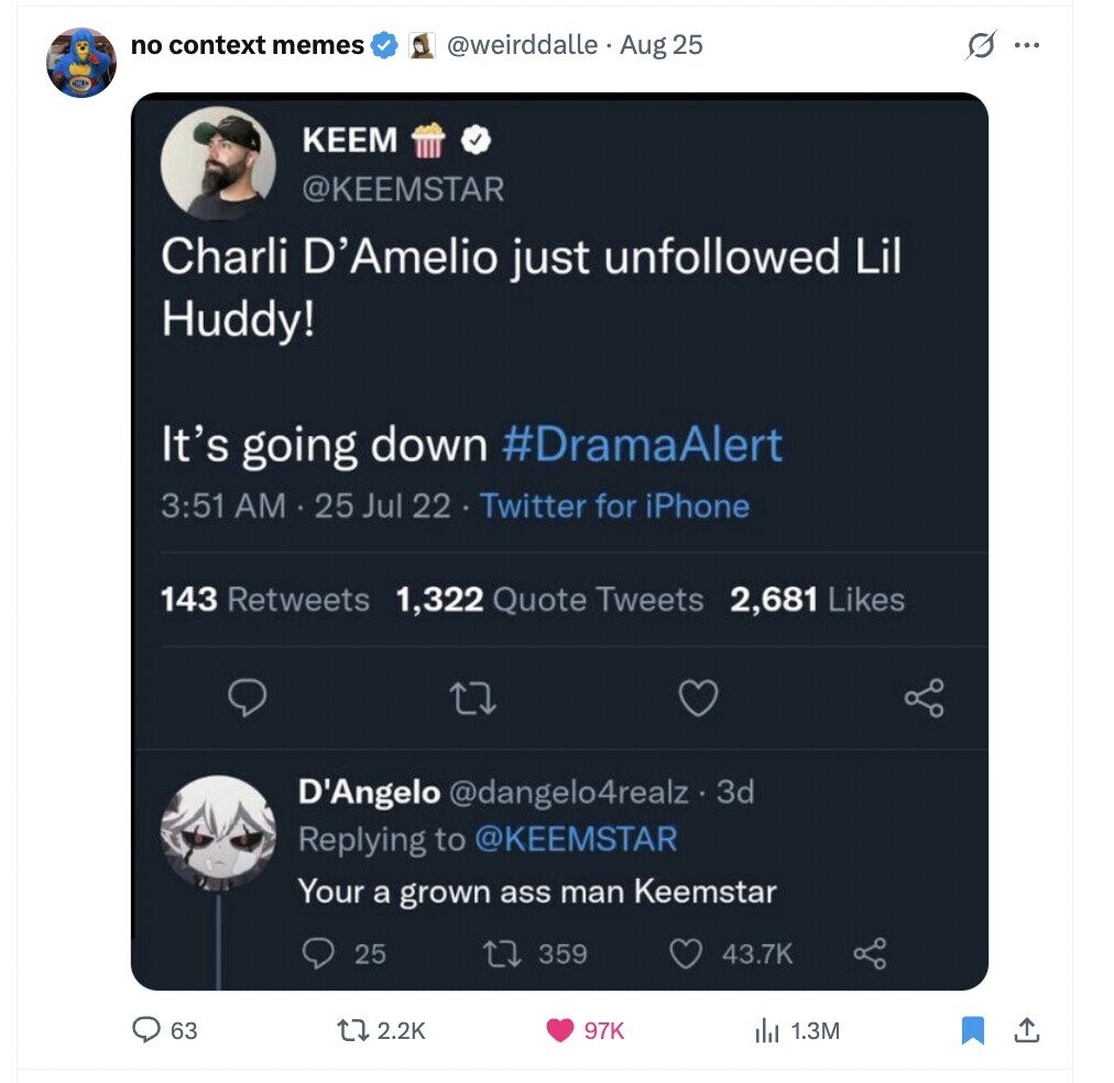 no context memes @weirddalle Aug 25 s ... KEEM @KEEMSTAR Charli D'Amelio just unfollowed Lil Huddy! It's going down #DramaAlert 3:51 AM 25 Jul 22 Twitter for iPhone 143 Retweets 1,322 Quote Tweets 2,681 Likes D'Angelo @dangelo4realz. 3d Replying to @KEEMSTAR Your a grown ass man Keemstar 25 359 43.7K 63 2.2K 97K 1.3M 