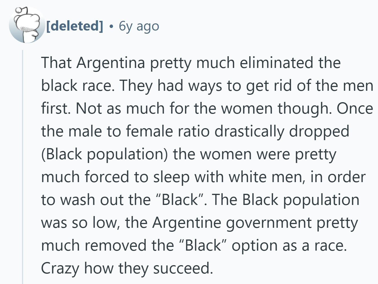  6y ago That Argentina pretty much eliminated the black race. They had ways to get rid of the men first. Not as much for the women though. Once the male to female ratio drastically dropped (Black population) the women were pretty much forced to sleep with white men, in order to wash out the Black. The Black population was so low, the Argentine government pretty much removed the Black option as a race. Crazy how they succeed. 