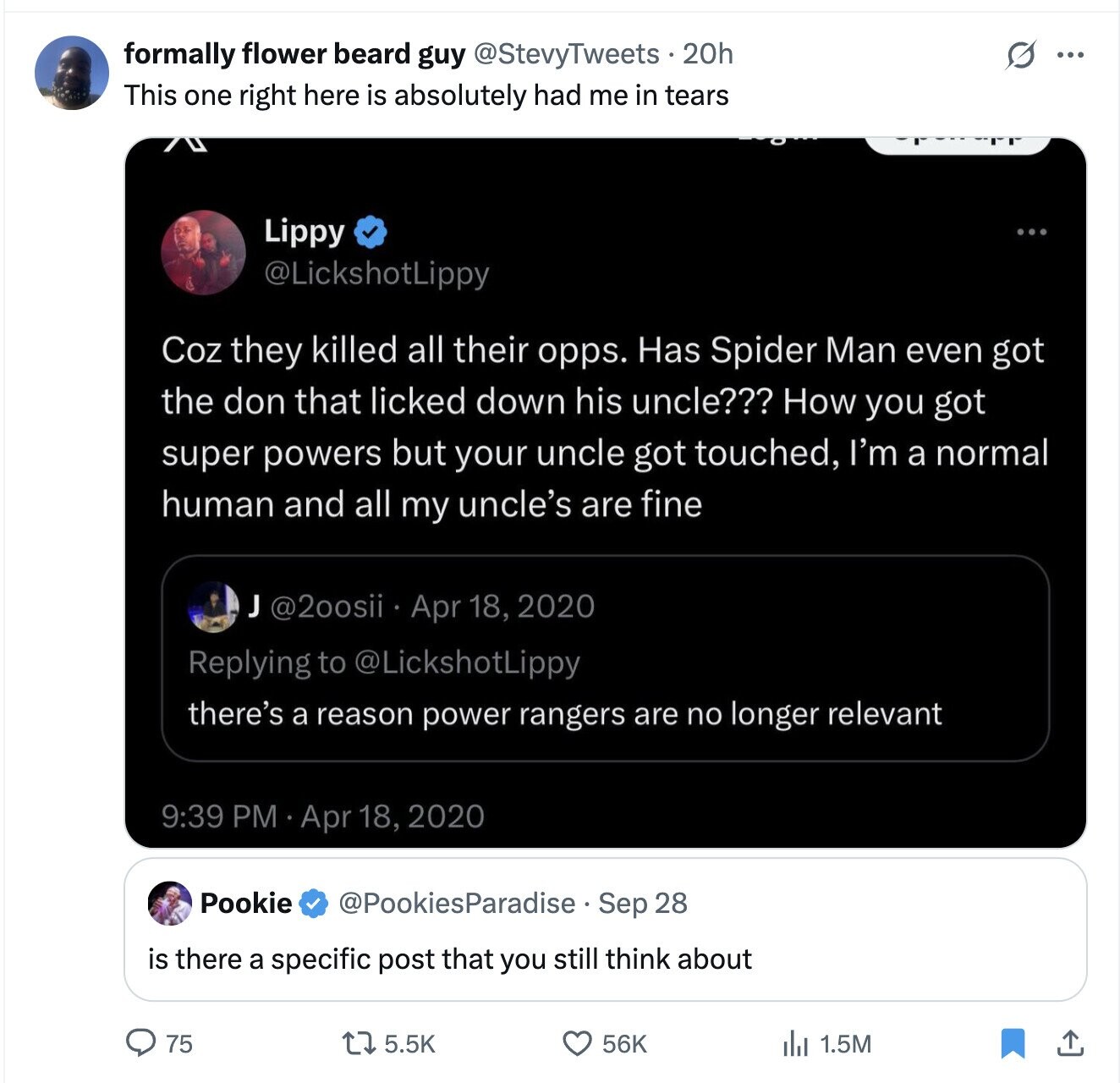 formally flower beard guy @StevyTweets 20h S ... This one right here is absolutely had me in tears Lippy ... @LickshotLippy Coz they killed all their opps. Has Spider Man even got the don that licked down his uncle??? How you got super powers but your uncle got touched, I'm a normal human and all my uncle's are fine J @2oosii Apr 18, 2020 Replying to @LickshotLippy there's a reason power rangers are no longer relevant 9:39 PM Apr 18, 2020 Pookie @PookiesParadise. Sep 28 is there a specific post that you still think about 56K 75 5.5K 1.5M 
