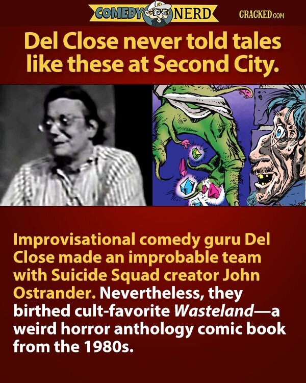 COMEDY NERD CRACKED.COM Del Close never told tales like these at Second City. Improvisational comedy guru Del Close made an improbable team with Suicide Squad creator John Ostrander. Nevertheless, they birthed cult-favorite Wasteland-a weird horror anthology comic book from the 1980s.