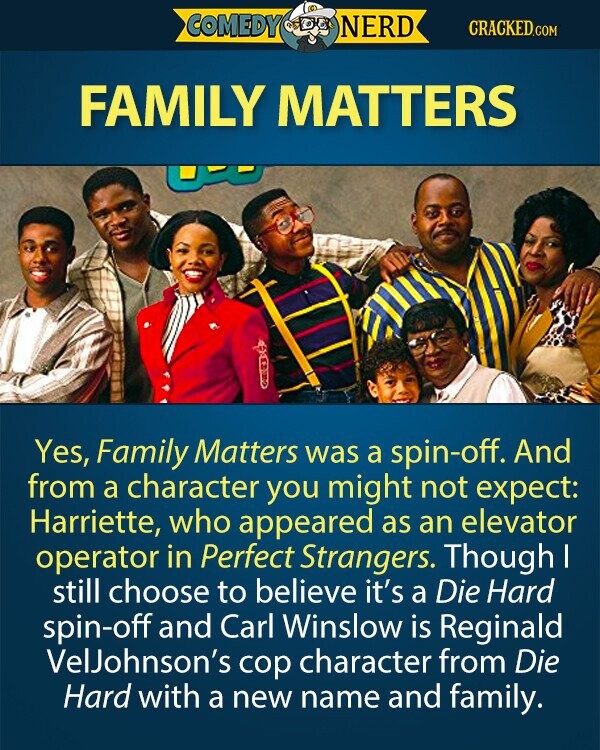 COMEDY NERD CRACKED.COM FAMILY MATTERS Yes, Family Matters was a spin-off. And from a character you might not expect: Harriette, who appeared as an elevator operator in Perfect Strangers. Though I still choose to believe it's a Die Hard spin-off and Carl Winslow is Reginald VelJohnson's cop character from Die Hard with a new name and family. 