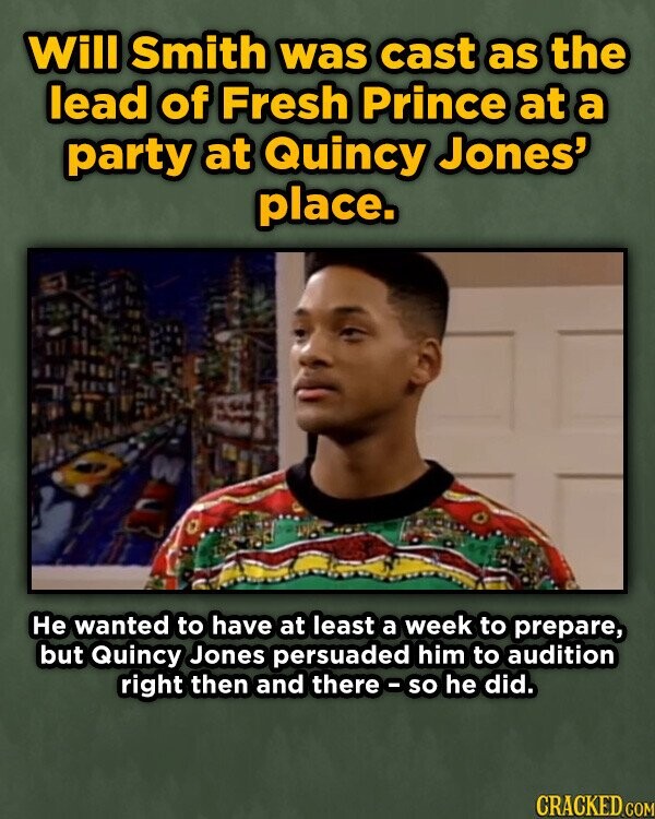 Will Smith was cast as the lead of Fresh Prince at a party at Quincy Jones' place. Не wanted to have at least a week to prepare, but Quincy Jones persuaded him to audition right then and there-so he did. CRACKED COM