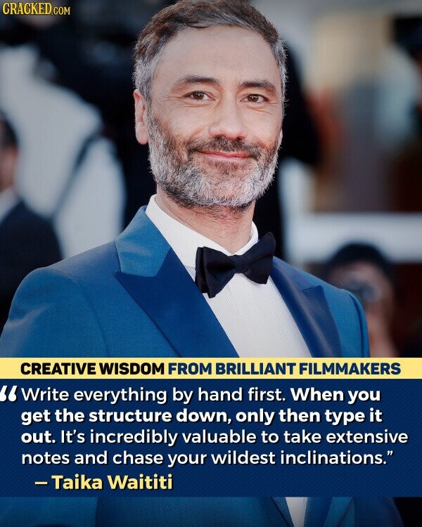 CRACKED.COM CREATIVE WISDOM FROM BRILLIANT FILMMAKERS Write everything by hand first. When you get the structure down, only then type it out. It's incredibly valuable to take extensive notes and chase your wildest inclinations. -Taika Waititi