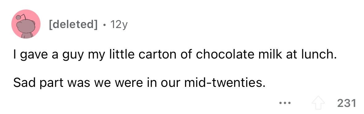 12y I gave a guy my little carton of chocolate milk at lunch. Sad part was we were in our mid-twenties. ... 231