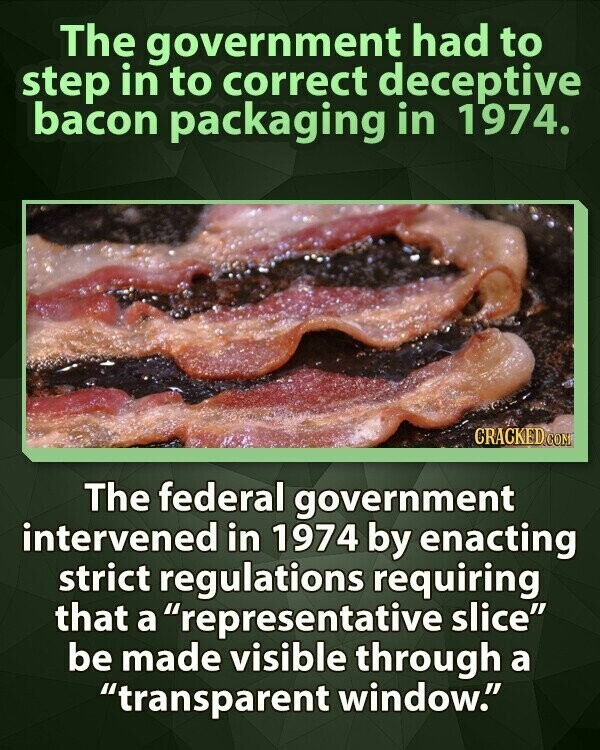 The government had to step in to correct deceptive bacon packaging in 1974. CRACKED.COM The federal government intervened in 1974 by enacting strict regulations requiring that a representative slice be made visible through a transparent window.