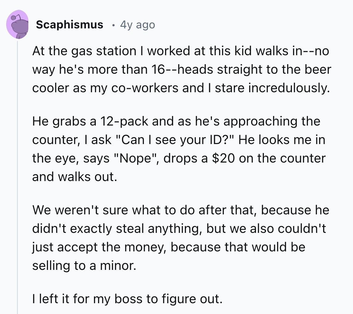 Scaphismus 4y ago At the gas station I worked at this kid walks in--no way he's more than 16--heads straight to the beer cooler as my co-workers and I stare incredulously. Не grabs a 12-pack and as he's approaching the counter, I ask Can I see your ID? Не looks me in the eye, says Nope, drops a $20 on the counter and walks out. We weren't sure what to do after that, because he didn't exactly steal anything, but we also couldn't just accept the money, because that would be selling to a minor. I left it for my 