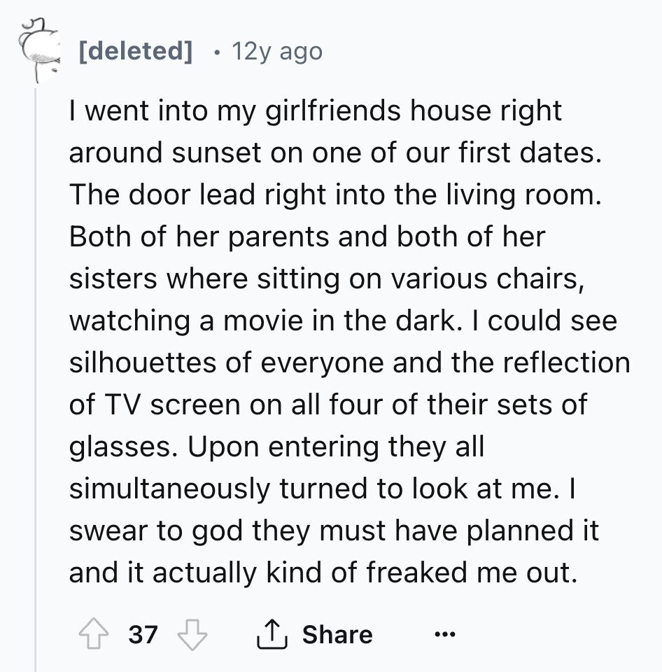 12y ago I went into my girlfriends house right around sunset on one of our first dates. The door lead right into the living room. Both of her parents and both of her sisters where sitting on various chairs, watching a movie in the dark. I could see silhouettes of everyone and the reflection of TV screen on all four of their sets of glasses. Upon entering they all simultaneously turned to look at me. I swear to god they must have planned it and it actually kind of freaked me out. Share 37 ...