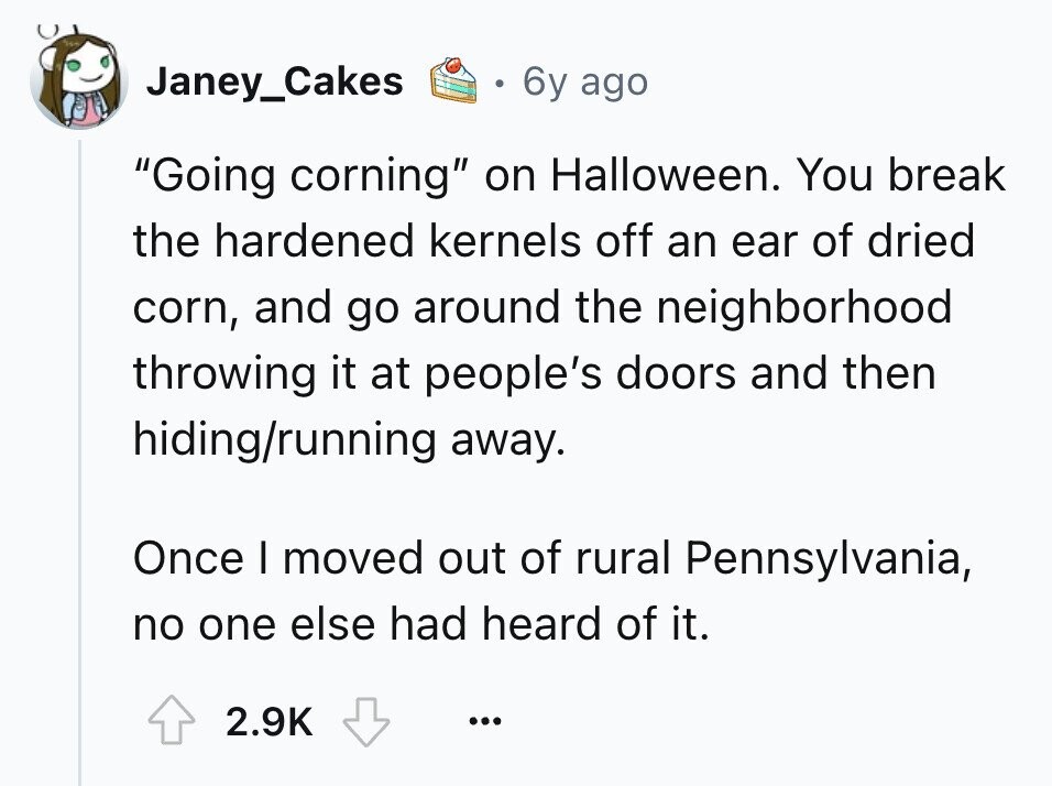 Janey_Cakes 6y ago Going corning on Halloween. You break the hardened kernels off an ear of dried corn, and go around the neighborhood throwing it at people's doors and then hiding/running away. Once I moved out of rural Pennsylvania, no one else had heard of it. 2.9K ... 