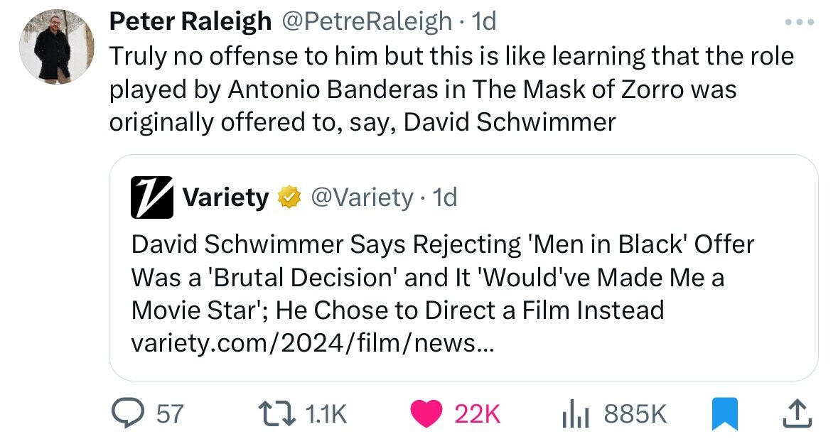 Peter Raleigh @PetreRaleigh 1d ... Truly no offense to him but this is like learning that the role played by Antonio Banderas in The Mask of Zorro was originally offered to, say, David Schwimmer V Variety @Variety - 1d David Schwimmer Says Rejecting 'Men in Black' Offer Was a 'Brutal Decision' and It 'Would've Made Me a Movie Star'; Не Chose to Direct a Film Instead variety.com/2024/film/news... 57 1.1K 22K 885K