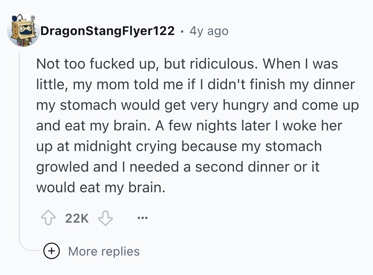 DragonStangFlyer122 . 4y ago Not too fucked up, but ridiculous. When I was little, my mom told me if I didn't finish my dinner my stomach would get very hungry and come up and eat my brain. A few nights later I woke her up at midnight crying because my stomach growled and I needed a second dinner or it would eat my brain. 22K ... + More replies
