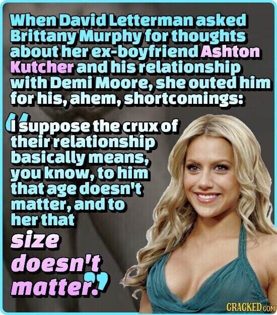 When David Letterman asked Brittany Murphy for thoughts about her ex-boyfriend Ashton Kutcher and his relationship with Demi Moore, she outed him for his, ahem, shortcomings: IS suppose the crux of their relationship basically means, you know, to him that age doesn't matter, and to her that size doesn't matter? CRACKED.COM
