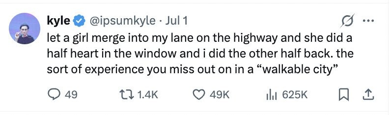 kyle @ipsumkyle . Jul 1 ... let a girl merge into my lane on the highway and she did a half heart in the window and i did the other half back. the sort of experience you miss out on in a walkable city 49 1.4K 49K 625K