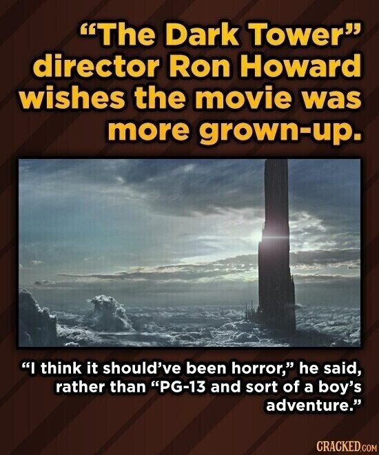 The Dark Tower director Ron Howard wishes the movie was more grown-up. I think it should've been horror, he said, rather than PG-13 and sort of a boy's adventure. CRACKED.COM