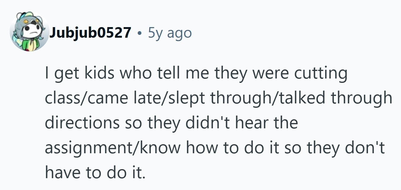 Jubjub0527 . 5 5y ago I get kids who tell me they were cutting class/came late/slept through/talked through directions so they didn't hear the assignment/know how to do it so they don't have to do it. 