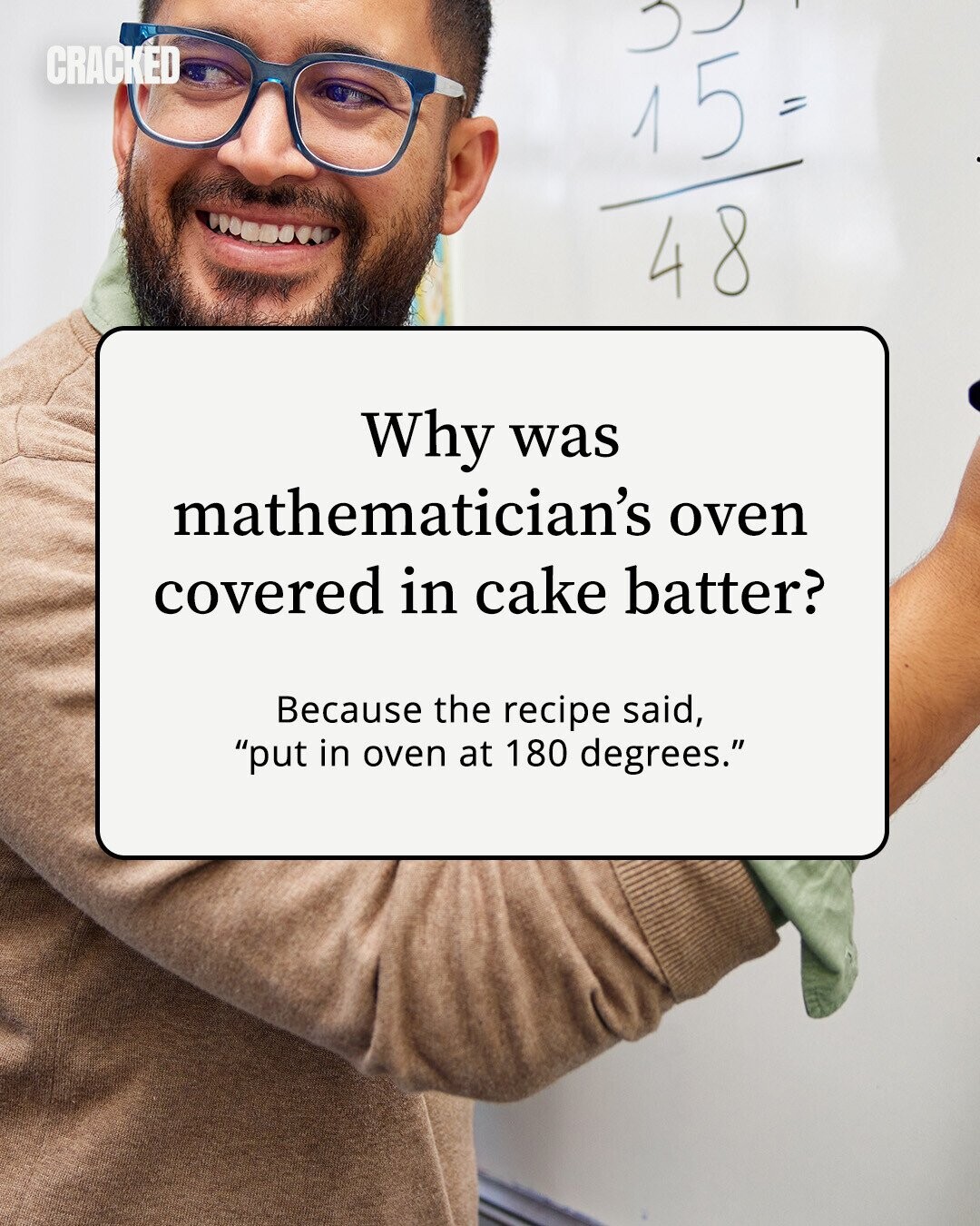 CRACKED 15 = 48 Why was mathematician's oven covered in cake batter? Because the recipe said, put in oven at 180 degrees. 